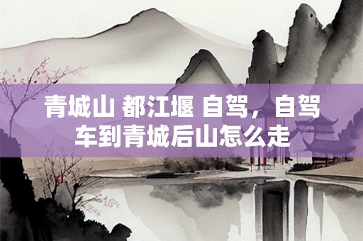 青城山 都江堰 自驾，自驾车到青城后山怎么走